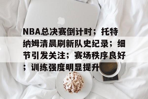 j9-关于NBA总决赛倒计时；托特纳姆清晨刷新队史纪录；细节引发关注；赛场秩序良好；训练强度明显提升的信息